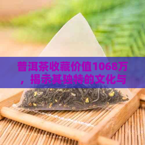 普洱茶收藏价值1068万，揭示其独特的文化与历魅力