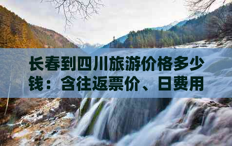 长春到四川旅游价格多少钱：含往返票价、日费用及团报价攻略