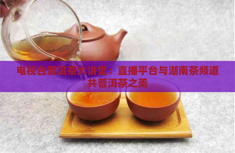 电视台普洱茶大讲堂：直播平台与湖南茶频道共普洱茶之美