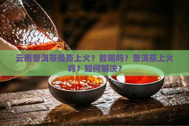 云南普洱茶是否上火？能喝吗？普洱茶上火吗？如何解决？