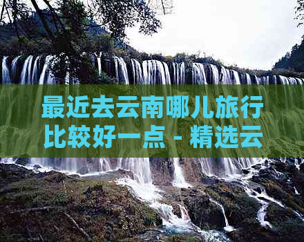 最近去云南哪儿旅行比较好一点 - 精选云南旅游目的地推荐