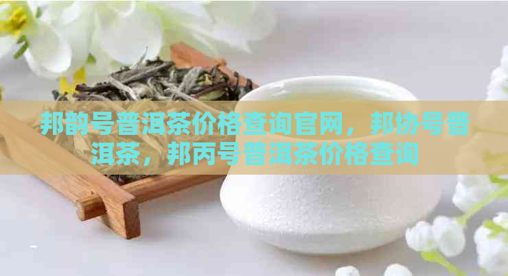 邦韵号普洱茶价格查询官网，邦协号普洱茶，邦丙号普洱茶价格查询