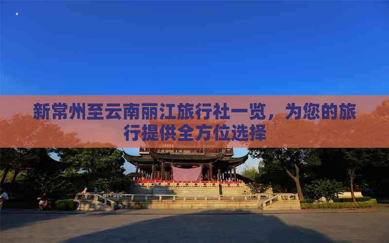 新常州至云南丽江旅行社一览，为您的旅行提供全方位选择