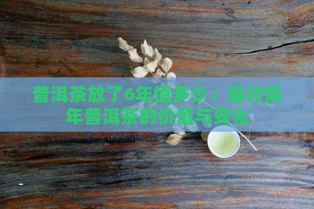 普洱茶放了6年值多少：探讨陈年普洱茶的价值与变化