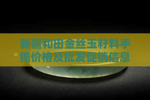 新疆和田金丝玉籽料手镯价格及批发促销信息