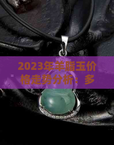 2023年羊脂玉价格走势分析：多少钱一克？影响因素有哪些？