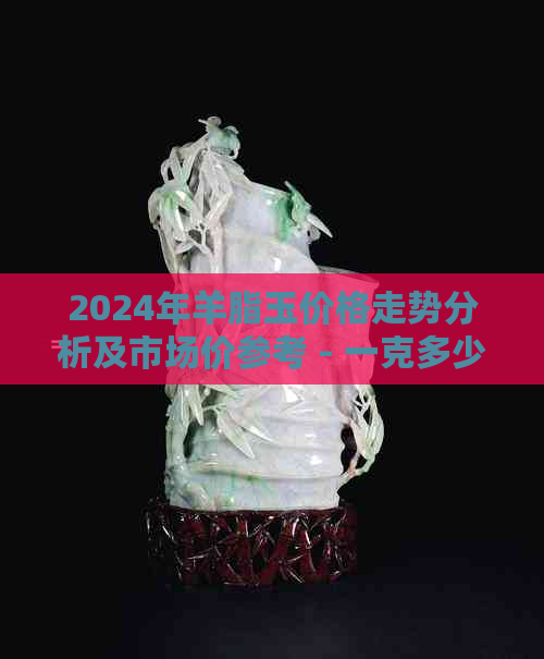 2024年羊脂玉价格走势分析及市场价参考 - 一克多少钱？