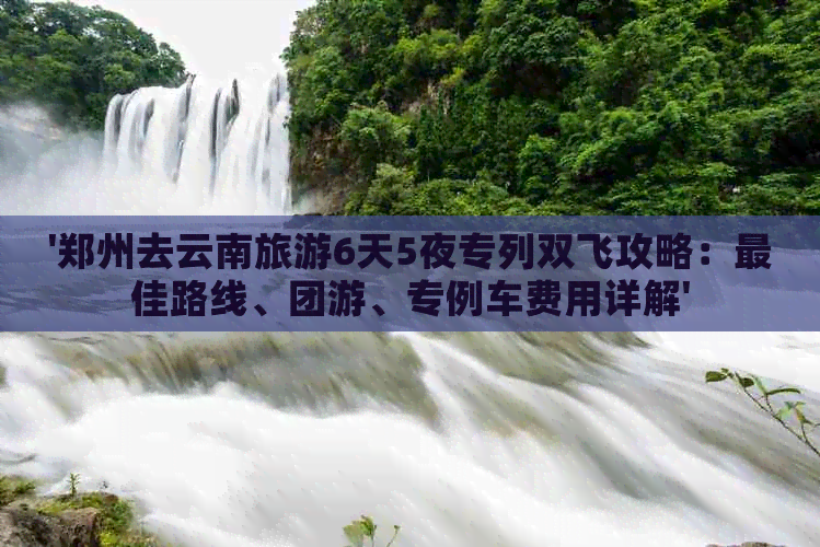 '郑州去云南旅游6天5夜专列双飞攻略：更佳路线、团游、专例车费用详解'