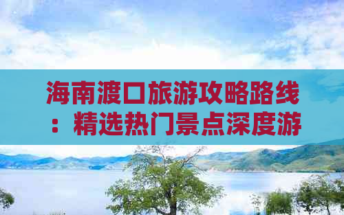 海南渡口旅游攻略路线：精选热门景点深度游推荐