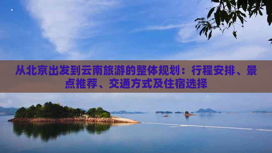 从北京出发到云南旅游的整体规划：行程安排、景点推荐、交通方式及住宿选择