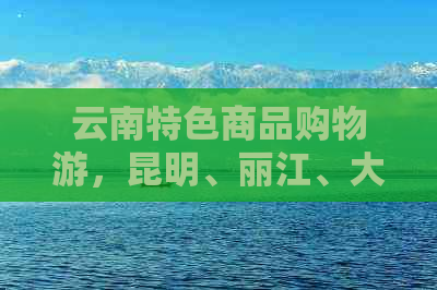 云南特色商品购物游，昆明、丽江、大理等地精品探秘之旅