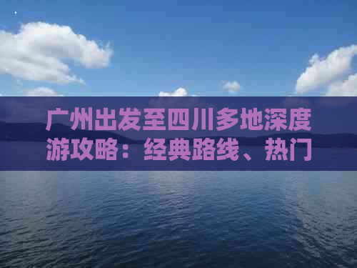 广州出发至四川多地深度游攻略：经典路线、热门景点及交通住宿全指南