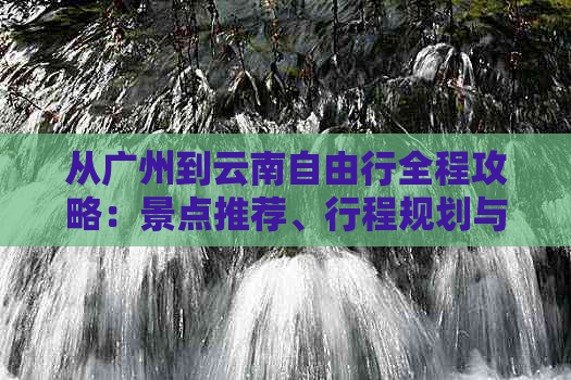 从广州到云南自由行全程攻略：景点推荐、行程规划与预算详解