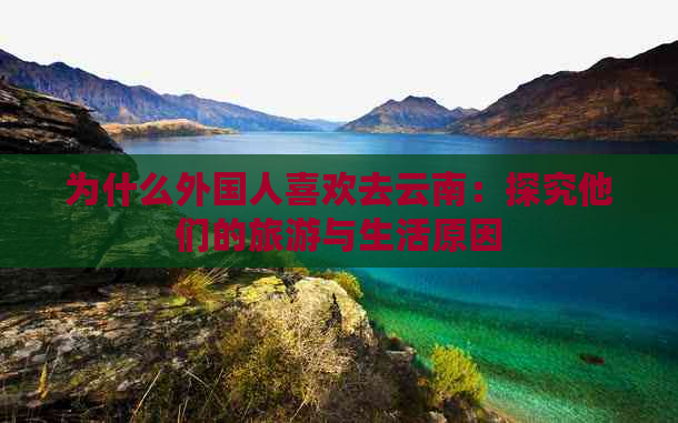 为什么外国人喜欢去云南：探究他们的旅游与生活原因