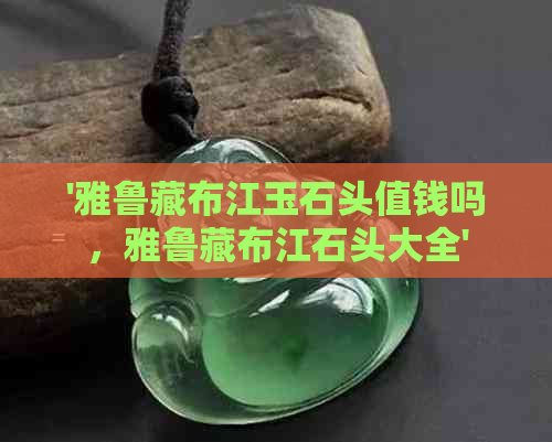 '雅鲁藏布江玉石头值钱吗，雅鲁藏布江石头大全'