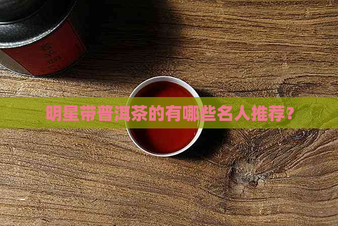 明星带普洱茶的有哪些名人推荐？