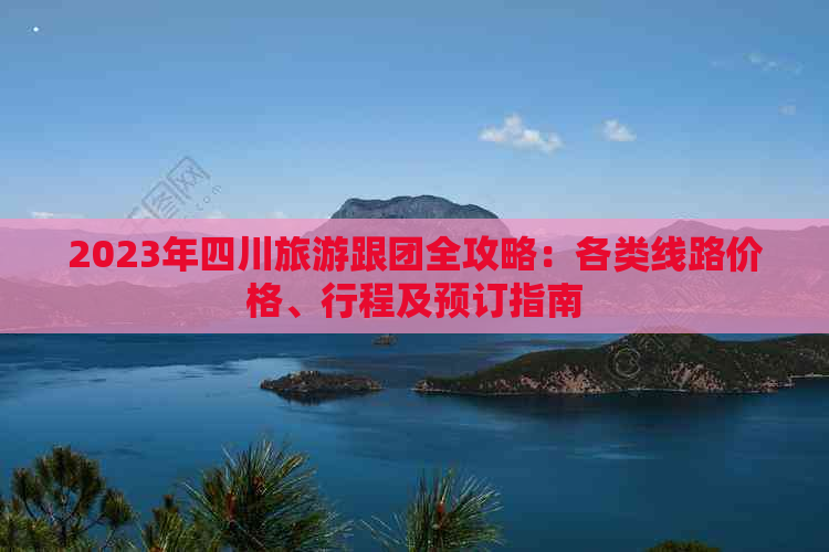 2023年四川旅游跟团全攻略：各类线路价格、行程及预订指南