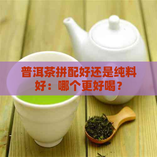 普洱茶拼配好还是纯料好：哪个更好喝？