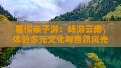 暑假亲子游：畅游云南，体验多元文化与自然风光的完美结合