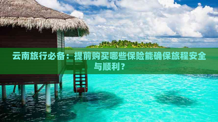 云南旅行必备：提前购买哪些保险能确保旅程安全与顺利？