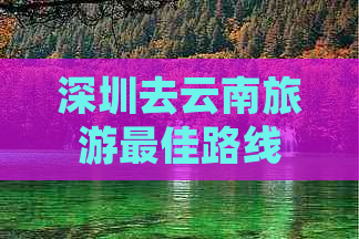 深圳去云南旅游更佳路线推荐：全攻略，深圳游云南必看