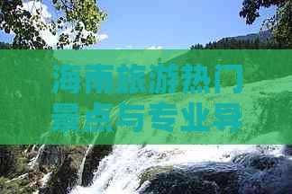 海南旅游热门景点与专业导游全攻略：必看推荐与实用指南