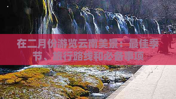 在二月份游览云南美景：更佳季节、旅行路线和必备事项