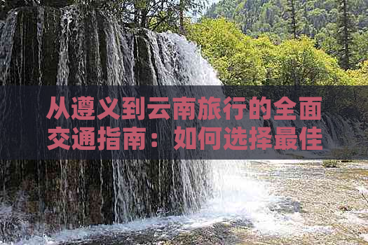 从遵义到云南旅行的全面交通指南：如何选择更佳出行方式