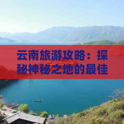 云南旅游攻略：探秘神秘之地的更佳路线规划