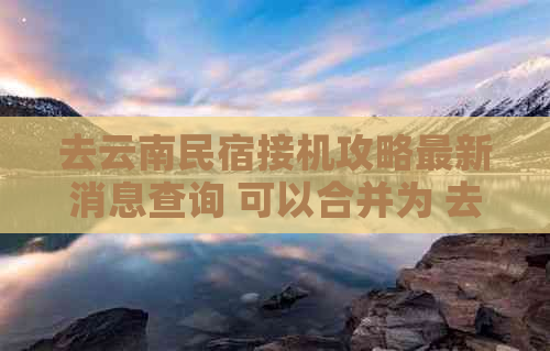 去云南民宿接机攻略最新消息查询 可以合并为 去云南民宿接机攻略最新消息。