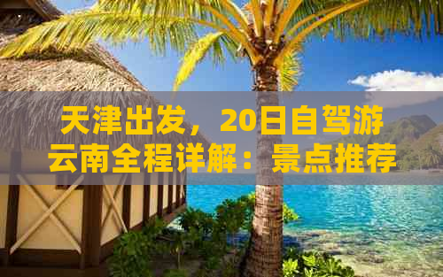 天津出发，20日自驾游云南全程详解：景点推荐、路线规划、住宿美食一应俱全