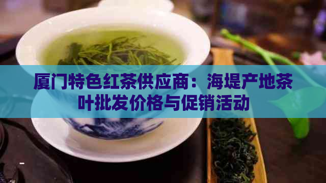 厦门特色红茶供应商：海堤产地茶叶批发价格与促销活动