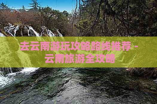 去云南游玩攻略路线推荐 - 云南旅游全攻略