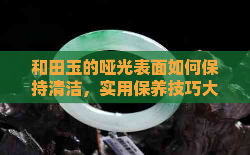 和田玉的哑光表面如何保持清洁，实用保养技巧大公开！