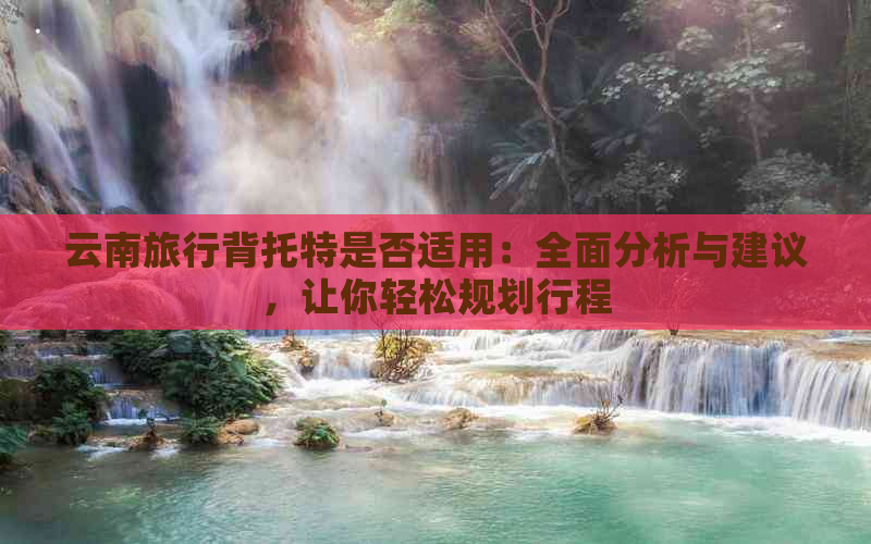 云南旅行背托特是否适用：全面分析与建议，让你轻松规划行程