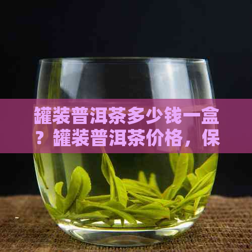 罐装普洱茶多少钱一盒？罐装普洱茶价格，保存期限及保质期详解