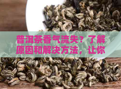 普洱茶香气流失？了解原因和解决方法，让你的茶叶更美味！