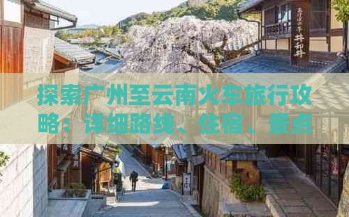 探索广州至云南火车旅行攻略：详细路线、住宿、景点及注意事项一站式解答