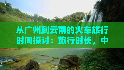 从广州到云南的火车旅行时间探讨：旅行时长，中途停靠站以及更佳旅行路线