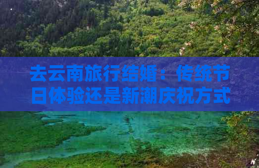 去云南旅行结婚：传统节日体验还是新潮庆祝方式？费用解析