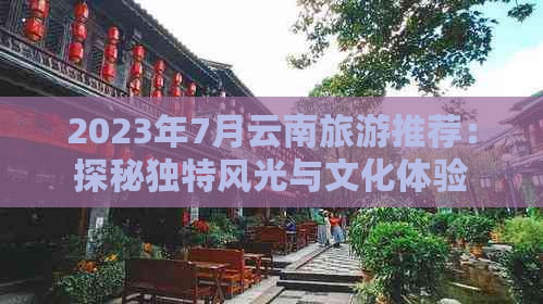 2023年7月云南旅游推荐：探秘独特风光与文化体验