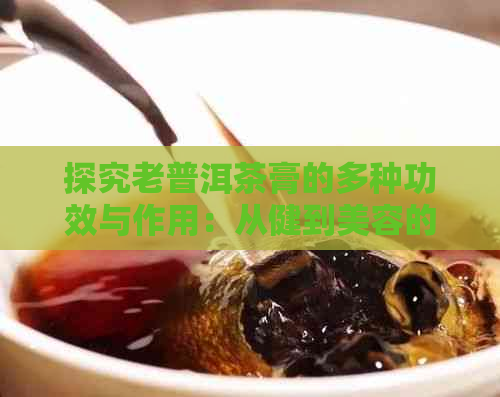 探究老普洱茶膏的多种功效与作用：从健到美容的综合解析