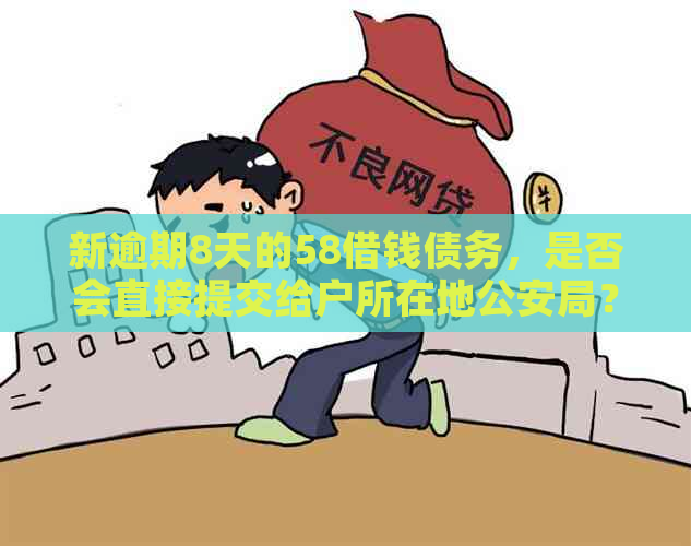 新逾期8天的58借钱债务，是否会直接提交给户所在地公安局？