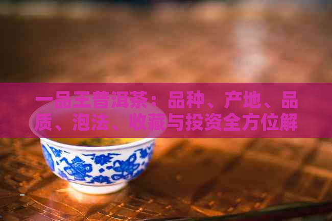 一品王普洱茶：品种、产地、品质、泡法、收藏与投资全方位解析