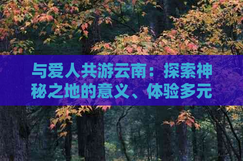 与爱人共游云南：探索神秘之地的意义、体验多元文化、增进感情纽带