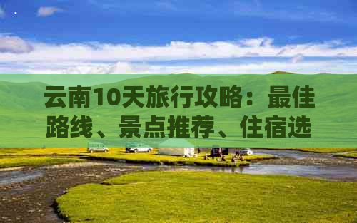 云南10天旅行攻略：更佳路线、景点推荐、住宿选择和交通方式全面解析