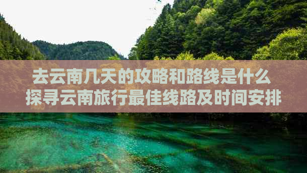 去云南几天的攻略和路线是什么 探寻云南旅行更佳线路及时间安排