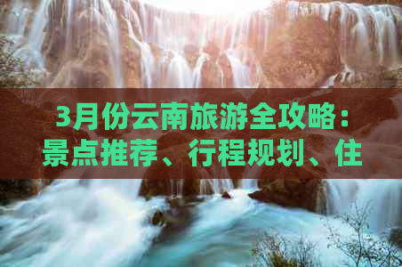 3月份云南旅游全攻略：景点推荐、行程规划、住宿与交通实用信息一网打尽！