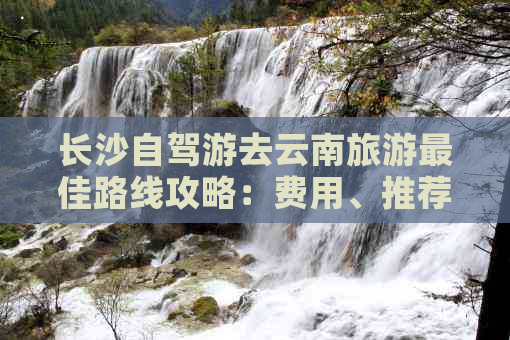 长沙自驾游去云南旅游更佳路线攻略：费用、推荐与全程详解