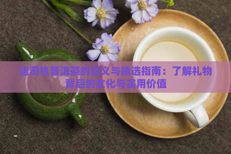 送司机普洱茶的含义与挑选指南：了解礼物背后的文化与实用价值